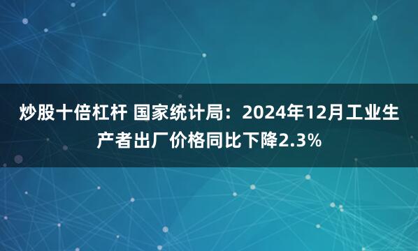 炒股十倍杠杆 国家统计局：2024年12月工业生产者出厂价格同比下降2.3%