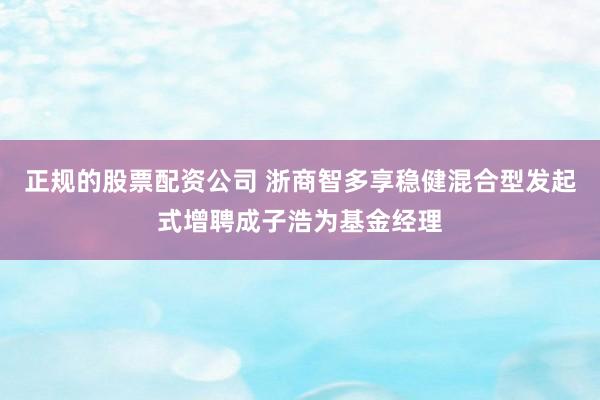 正规的股票配资公司 浙商智多享稳健混合型发起式增聘成子浩为基金经理