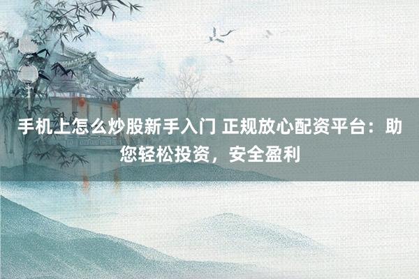 手机上怎么炒股新手入门 正规放心配资平台：助您轻松投资，安全盈利