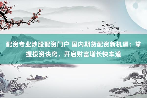 配资专业炒股配资门户 国内期货配资新机遇：掌握投资诀窍，开启财富增长快车道