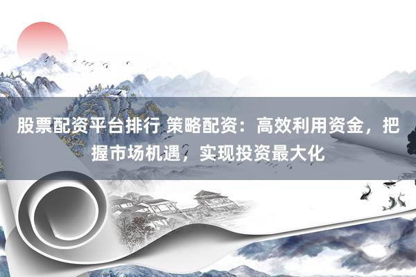 股票配资平台排行 策略配资：高效利用资金，把握市场机遇，实现投资最大化