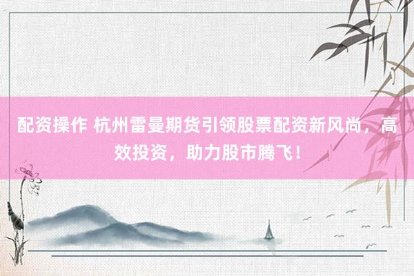 配资操作 杭州雷曼期货引领股票配资新风尚，高效投资，助力股市腾飞！