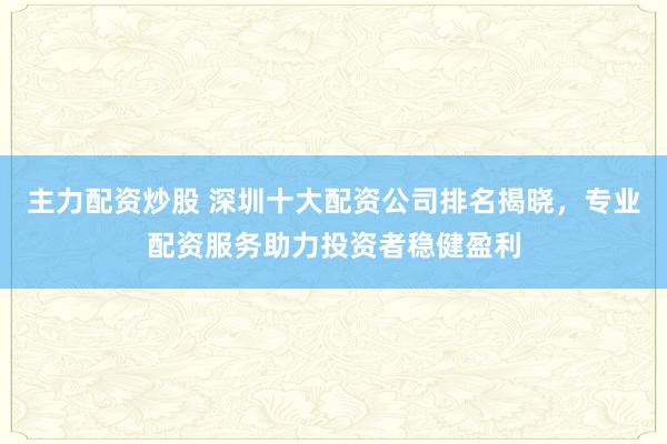 主力配资炒股 深圳十大配资公司排名揭晓，专业配资服务助力投资者稳健盈利