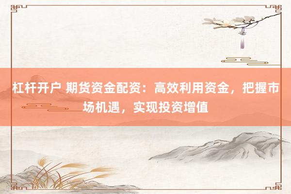杠杆开户 期货资金配资：高效利用资金，把握市场机遇，实现投资增值
