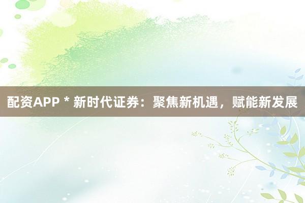 配资APP * 新时代证券：聚焦新机遇，赋能新发展
