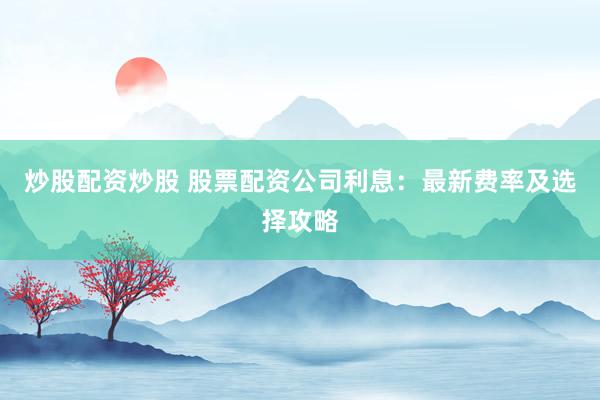 炒股配资炒股 股票配资公司利息：最新费率及选择攻略
