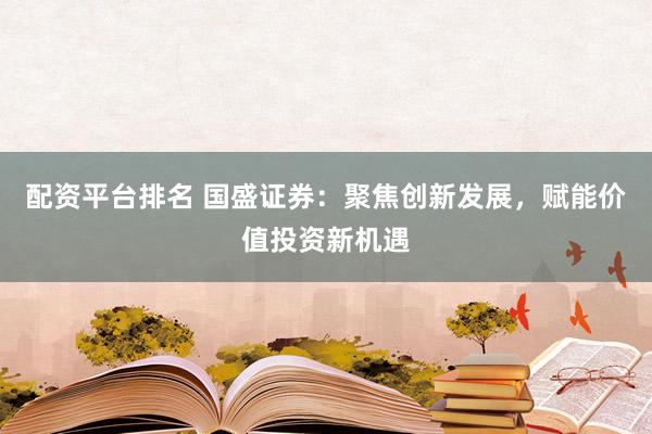配资平台排名 国盛证券：聚焦创新发展，赋能价值投资新机遇