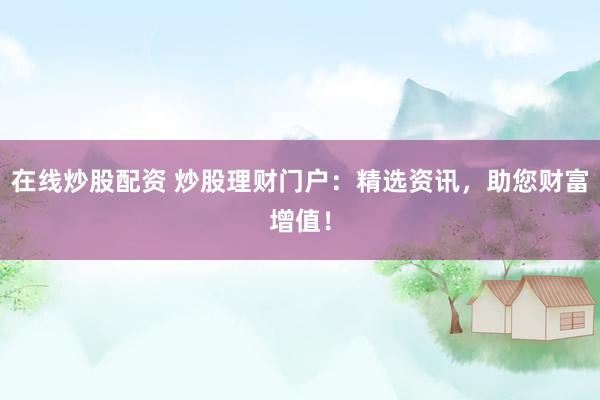 在线炒股配资 炒股理财门户：精选资讯，助您财富增值！