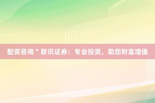 配资咨询 * 联讯证券：专业投资，助您财富增值
