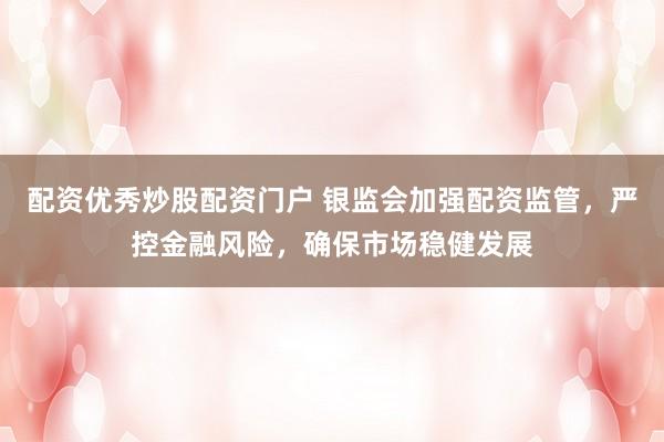 配资优秀炒股配资门户 银监会加强配资监管，严控金融风险，确保市场稳健发展