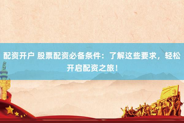 配资开户 股票配资必备条件：了解这些要求，轻松开启配资之旅！