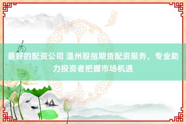 最好的配资公司 温州股指期货配资服务，专业助力投资者把握市场机遇