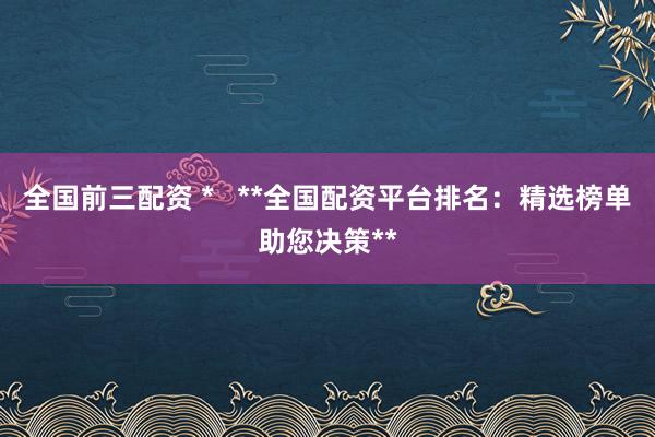 全国前三配资 *   **全国配资平台排名：精选榜单助您决策**