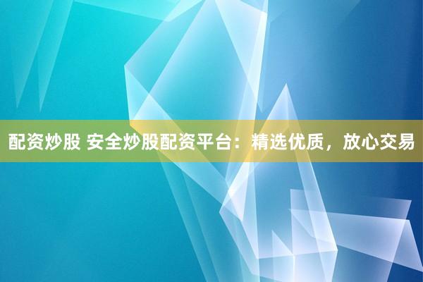 配资炒股 安全炒股配资平台：精选优质，放心交易