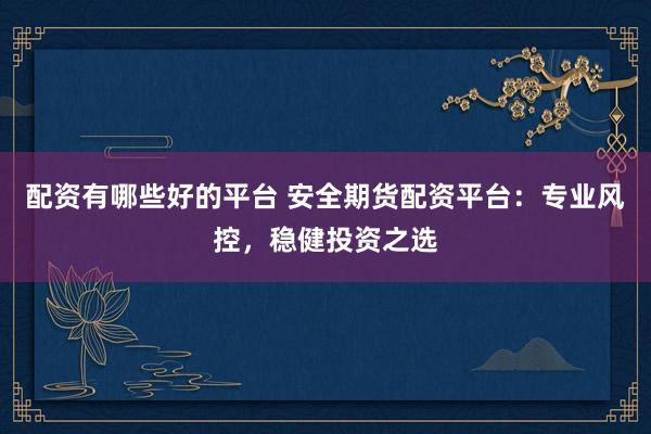 配资有哪些好的平台 安全期货配资平台：专业风控，稳健投资之选