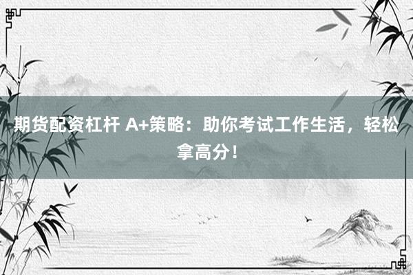 期货配资杠杆 A+策略：助你考试工作生活，轻松拿高分！