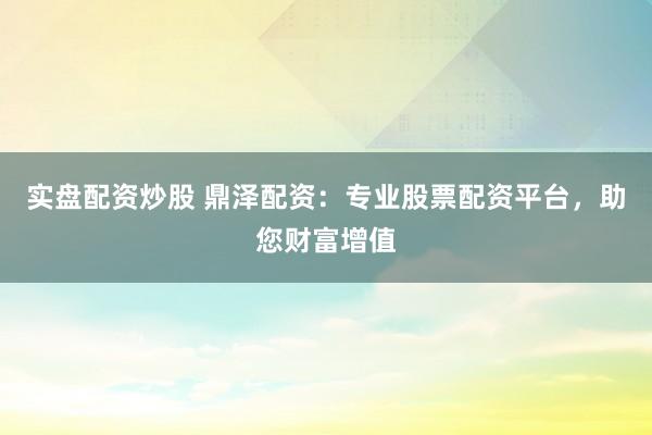 实盘配资炒股 鼎泽配资：专业股票配资平台，助您财富增值