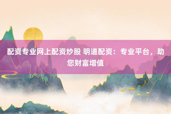 配资专业网上配资炒股 明道配资：专业平台，助您财富增值