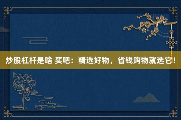 炒股杠杆是啥 买吧：精选好物，省钱购物就选它！