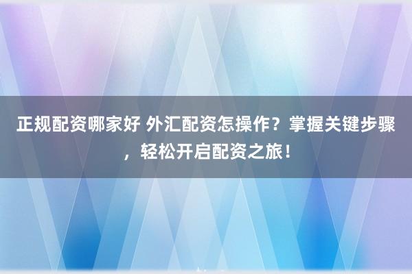 正规配资哪家好 外汇配资怎操作？掌握关键步骤，轻松开启配资之旅！