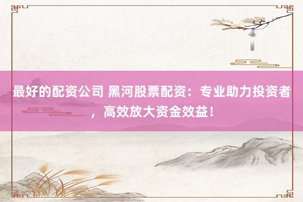 最好的配资公司 黑河股票配资：专业助力投资者，高效放大资金效益！