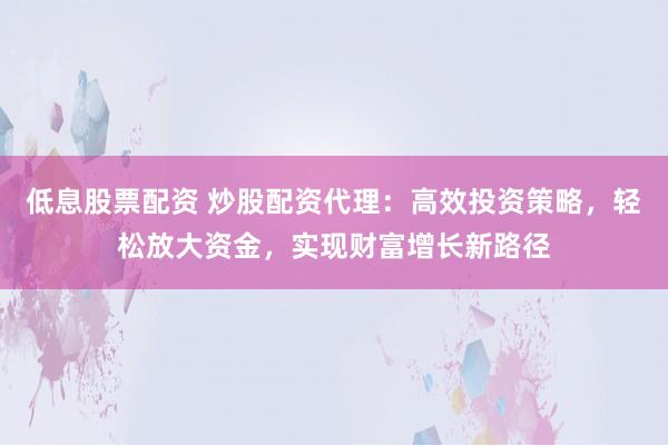 低息股票配资 炒股配资代理：高效投资策略，轻松放大资金，实现财富增长新路径