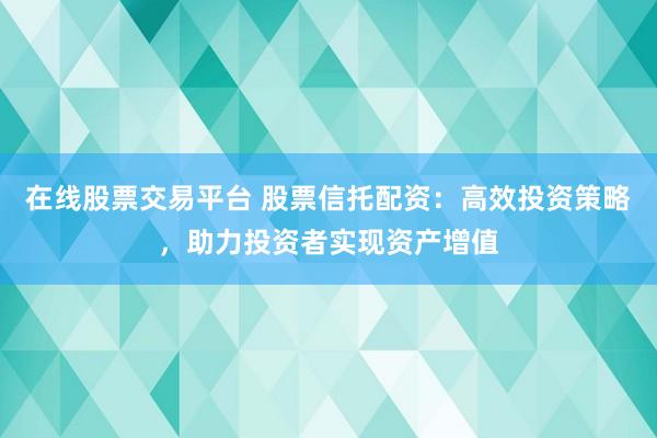 在线股票交易平台 股票信托配资：高效投资策略，助力投资者实现资产增值