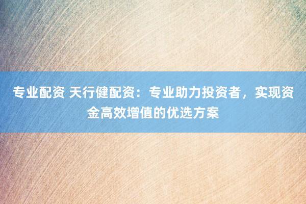 专业配资 天行健配资：专业助力投资者，实现资金高效增值的优选方案