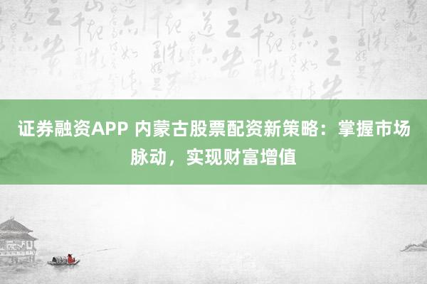 证券融资APP 内蒙古股票配资新策略：掌握市场脉动，实现财富增值