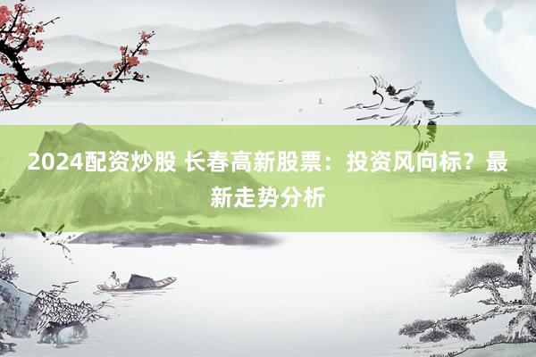 2024配资炒股 长春高新股票：投资风向标？最新走势分析