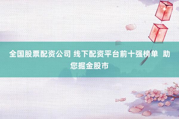 全国股票配资公司 线下配资平台前十强榜单  助您掘金股市