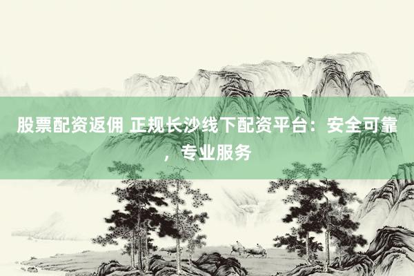 股票配资返佣 正规长沙线下配资平台：安全可靠，专业服务