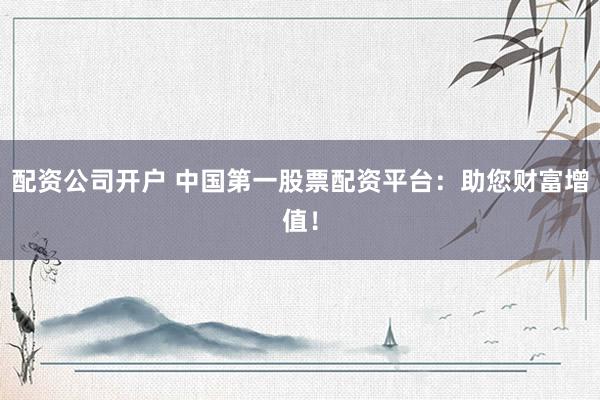 配资公司开户 中国第一股票配资平台：助您财富增值！