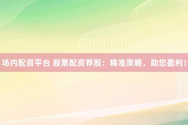 场内配资平台 股票配资荐股：精准策略，助您盈利！