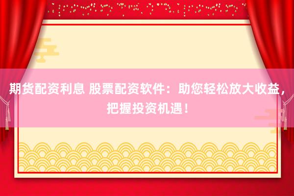 期货配资利息 股票配资软件：助您轻松放大收益，把握投资机遇！