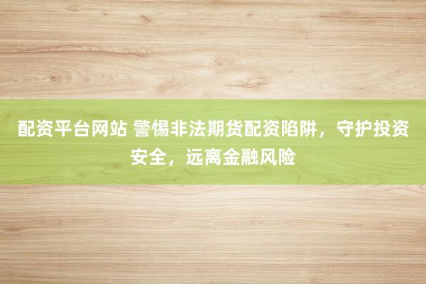 配资平台网站 警惕非法期货配资陷阱，守护投资安全，远离金融风险
