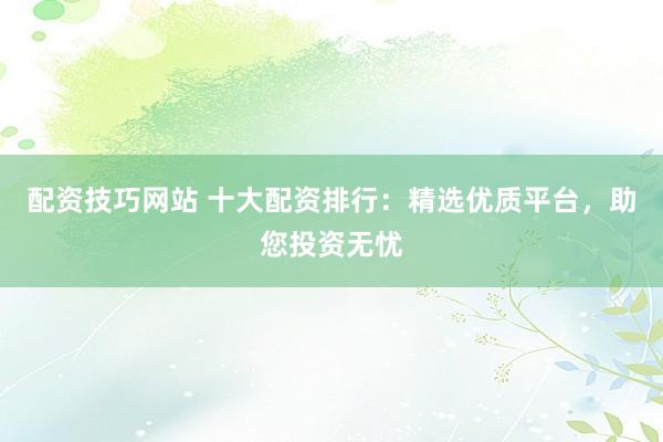 配资技巧网站 十大配资排行：精选优质平台，助您投资无忧