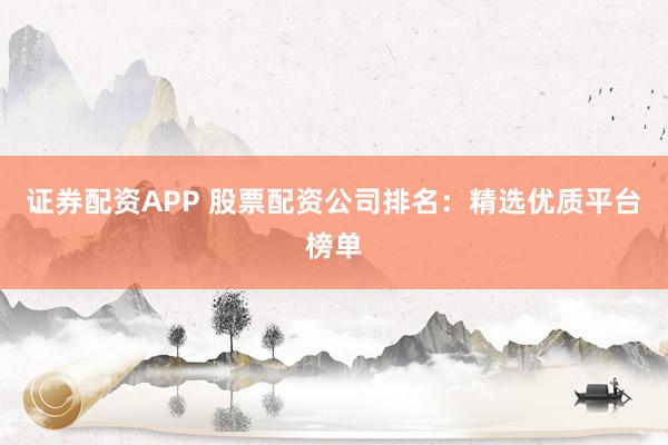 证券配资APP 股票配资公司排名：精选优质平台榜单