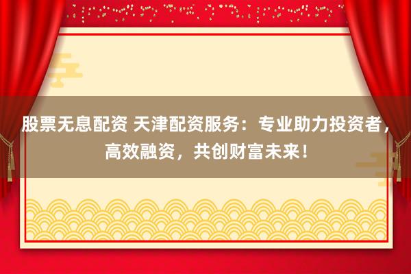 股票无息配资 天津配资服务：专业助力投资者，高效融资，共创财富未来！