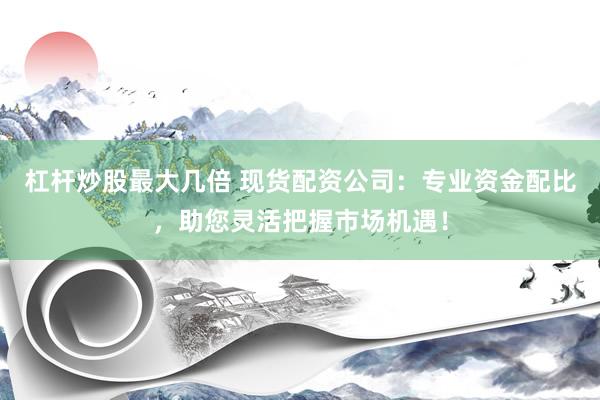 杠杆炒股最大几倍 现货配资公司：专业资金配比，助您灵活把握市场机遇！