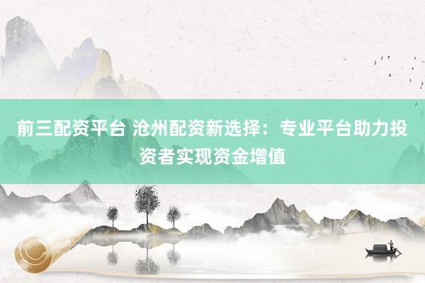 前三配资平台 沧州配资新选择：专业平台助力投资者实现资金增值