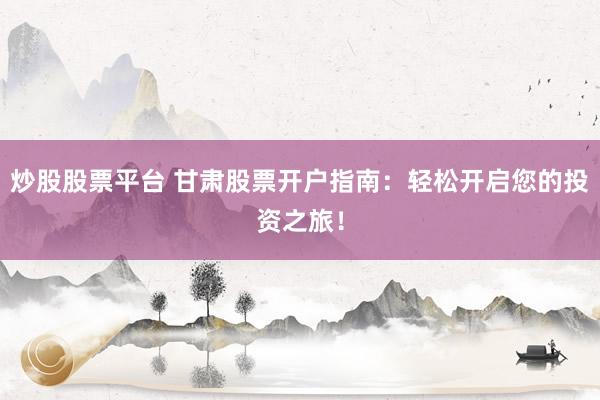炒股股票平台 甘肃股票开户指南：轻松开启您的投资之旅！