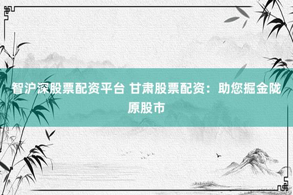 智沪深股票配资平台 甘肃股票配资：助您掘金陇原股市