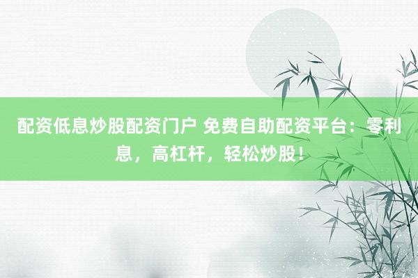 配资低息炒股配资门户 免费自助配资平台：零利息，高杠杆，轻松炒股！