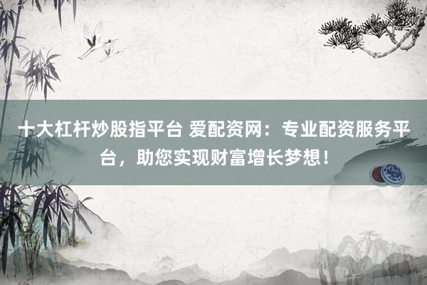十大杠杆炒股指平台 爱配资网：专业配资服务平台，助您实现财富增长梦想！