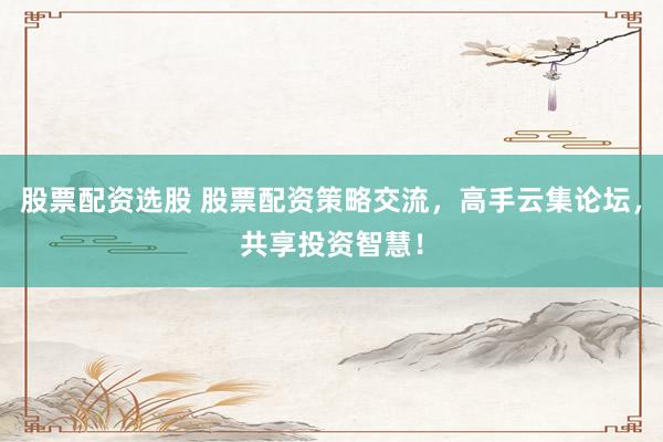 股票配资选股 股票配资策略交流，高手云集论坛，共享投资智慧！