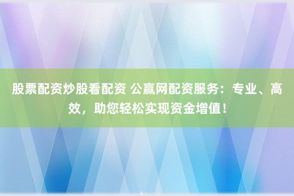 股票配资炒股看配资 公赢网配资服务：专业、高效，助您轻松实现资金增值！