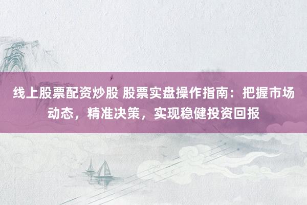 线上股票配资炒股 股票实盘操作指南：把握市场动态，精准决策，实现稳健投资回报