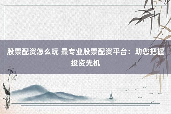 股票配资怎么玩 最专业股票配资平台：助您把握投资先机