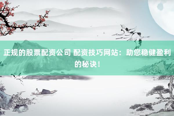 正规的股票配资公司 配资技巧网站：助您稳健盈利的秘诀！